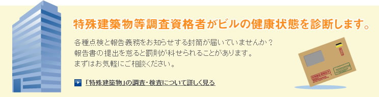 特殊建築物等調査資格者がビルの健康状態を診断します。各種点検と報告義務をお知らせする封筒が届いていませんか？報告書の提出を怠ると罰則が科せられることがあります。まずはお気軽にご相談ください。「特殊建築物」の調査・検査について詳しく見る