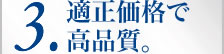 3.適正価格で高品質。